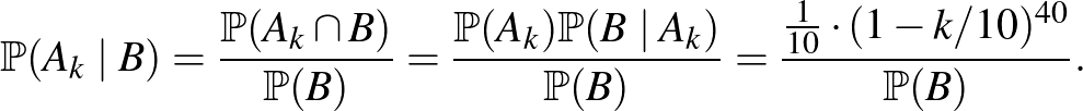 $\displaystyle \mathbb{P}(A_k\mid B)=\frac{\mathbb{P}(A_k\cap B)}{\mathbb{P}(B)}...
...mid A_k)}{\mathbb{P}(B)}=\frac{\frac{1}{10}\cdot (1-k/10)^{40}}{\mathbb{P}(B)}.$