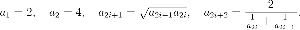 $\displaystyle a_1=2, \quad a_2=4, \quad a_{2i+1}=\sqrt{a_{2i-1}a_{2i}}, \quad a_{2i+2}=\frac{2}{\frac{1}{a_{2i}}+\frac{1}{a_{2i+1}}}.
$