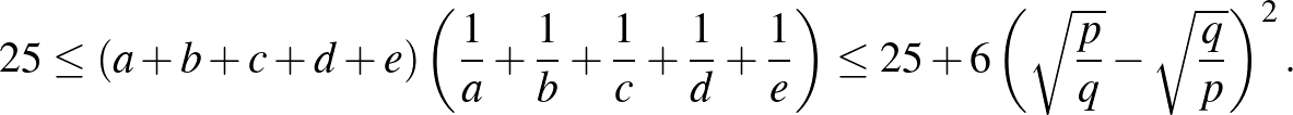 $\displaystyle 25\le(a+b+c+d+e)\left(\frac{1}{a}+\frac{1}{b}+\frac{1}{c}+\frac{1...
...c{1}{e}\right)\le 25+6\left(\sqrt{\frac{p}{q}}-\sqrt{\frac{q}{p}}\right)^{2}.
$