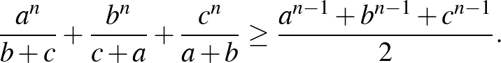 $\displaystyle \frac{a^{n}}{b+c}+\frac{b^{n}}{c+a}+\frac{c^{n}}{a+b} \ge \frac{a^{n-1}+b^{n-1}+c^{n-1}}{2}.
$